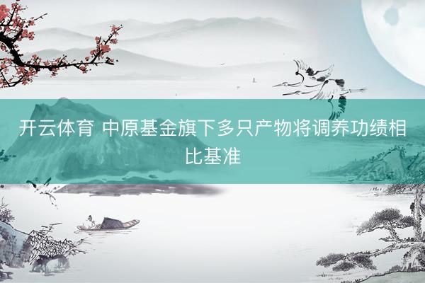 开云体育 中原基金旗下多只产物将调养功绩相比基准