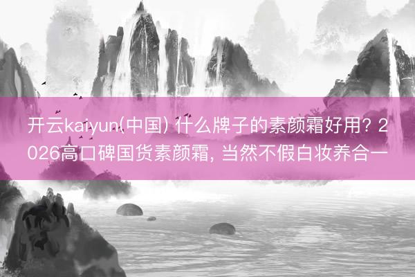开云kaiyun(中国) 什么牌子的素颜霜好用? 2026高口碑国货素颜霜, 当然不假白妆养合一