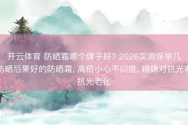 开云体育 防晒霜哪个牌子好? 2026实测保举几款防晒后果好的防晒霜， 高倍小心不闷痘， 精确对抗光老化
