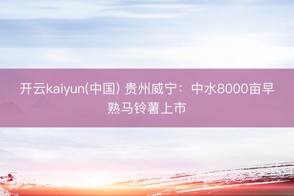 开云kaiyun(中国) 贵州威宁：中水8000亩早熟马铃薯上市