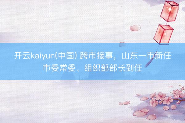 开云kaiyun(中国) 跨市接事，山东一市新任市委常委、组织部部长到任