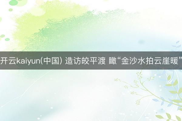 开云kaiyun(中国) 造访皎平渡 瞰“金沙水拍云崖暖”