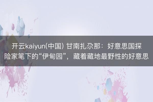 开云kaiyun(中国) 甘南扎尕那:好意思国探险家笔下的“伊甸园”,藏着藏地最野性的好意思