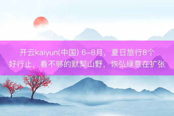 开云kaiyun(中国) 6-8月，夏日旅行8个好行止，看不够的默契山野，恢弘绿意在扩张