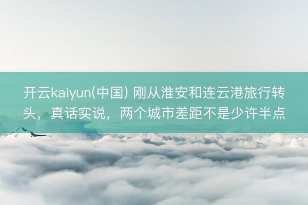 开云kaiyun(中国) 刚从淮安和连云港旅行转头，真话实说，两个城市差距不是少许半点