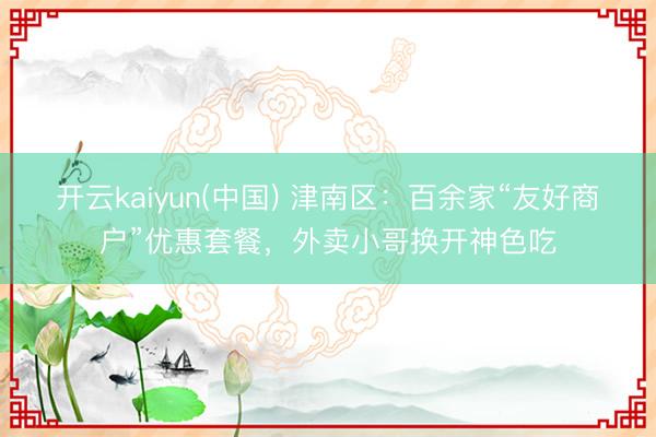 开云kaiyun(中国) 津南区：百余家“友好商户”优惠套餐，外卖小哥换开神色吃