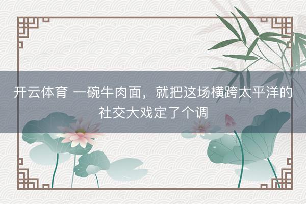 开云体育 一碗牛肉面，就把这场横跨太平洋的社交大戏定了个调