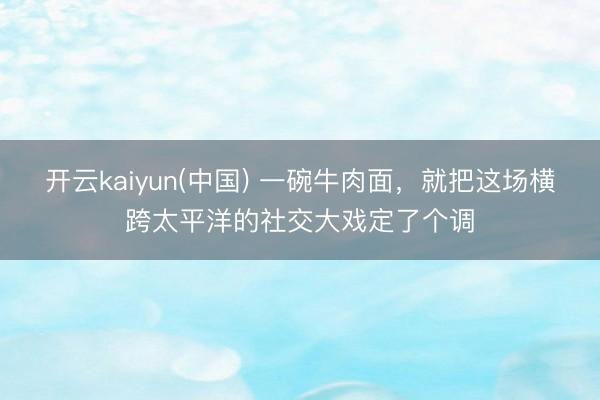 开云kaiyun(中国) 一碗牛肉面，就把这场横跨太平洋的社交大戏定了个调