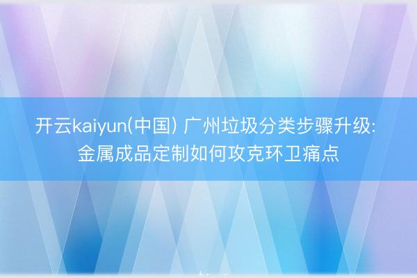 开云kaiyun(中国) 广州垃圾分类步骤升级: 金属成品定制如何攻克环卫痛点