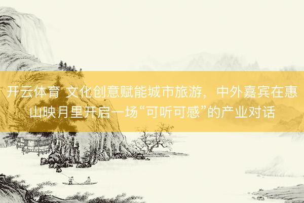 开云体育 文化创意赋能城市旅游，中外嘉宾在惠山映月里开启一场“可听可感”的产业对话