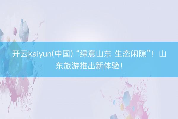 开云kaiyun(中国) “绿意山东 生态闲隙”！山东旅游推出新体验！