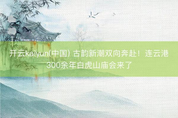 开云kaiyun(中国) 古韵新潮双向奔赴！连云港300余年白虎山庙会来了