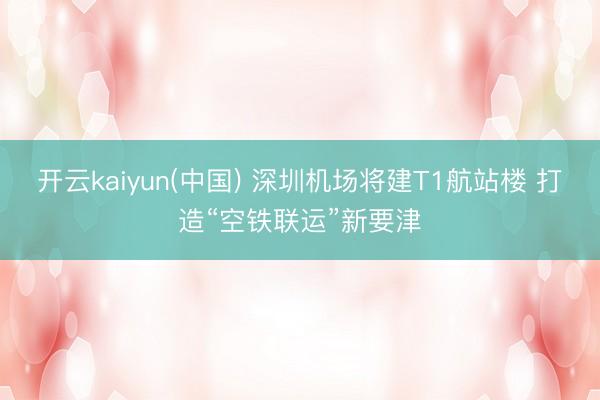 开云kaiyun(中国) 深圳机场将建T1航站楼 打造“空铁联运”新要津