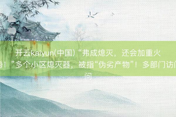 开云kaiyun(中国) “弗成熄灭，还会加重火势！”多个小区熄灭器，被指“伪劣产物”！多部门访问