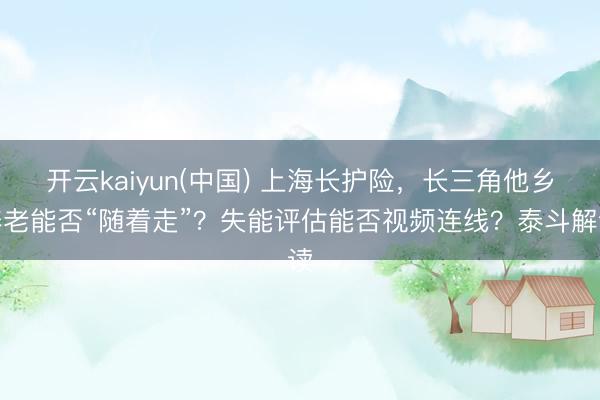 开云kaiyun(中国) 上海长护险，长三角他乡养老能否“随着走”？失能评估能否视频连线？泰斗解读