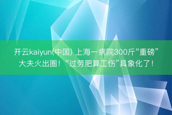 开云kaiyun(中国) 上海一病院300斤“重磅”大夫火出圈！“过劳肥算工伤”具象化了！