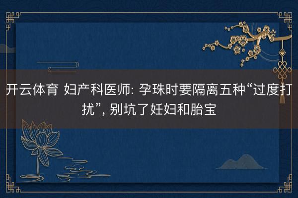 开云体育 妇产科医师: 孕珠时要隔离五种“过度打扰”， 别坑了妊妇和胎宝