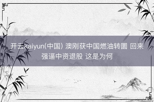 开云kaiyun(中国) 澳刚获中国燃油转圜 回来强逼中资退股 这是为何
