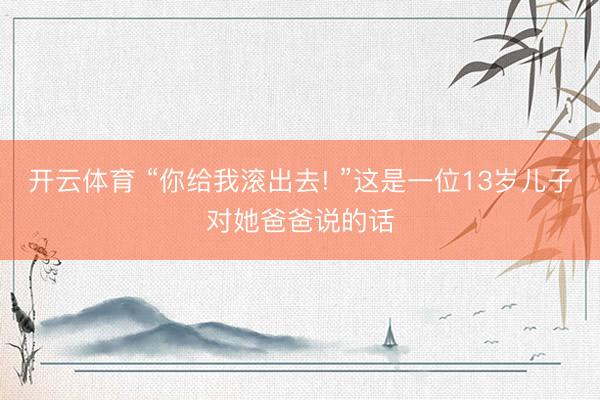 开云体育 “你给我滚出去! ”这是一位13岁儿子对她爸爸说的话