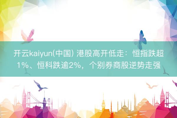 开云kaiyun(中国) 港股高开低走：恒指跌超1%、恒科跌逾2%，个别券商股逆势走强