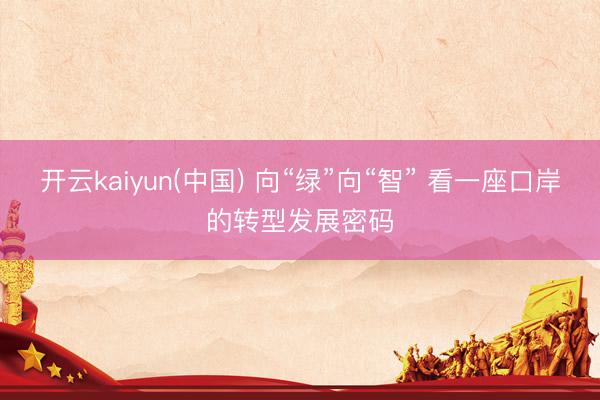 开云kaiyun(中国) 向“绿”向“智” 看一座口岸的转型发展密码