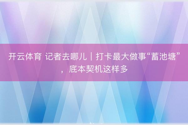 开云体育 记者去哪儿｜打卡最大做事“蓄池塘”，底本契机这样多