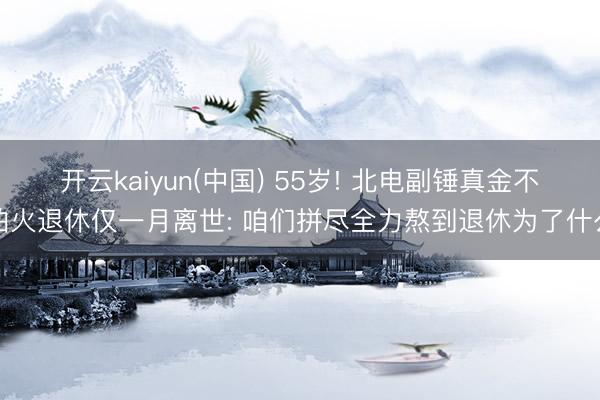 开云kaiyun(中国) 55岁! 北电副锤真金不怕火退休仅一月离世: 咱们拼尽全力熬到退休为了什么