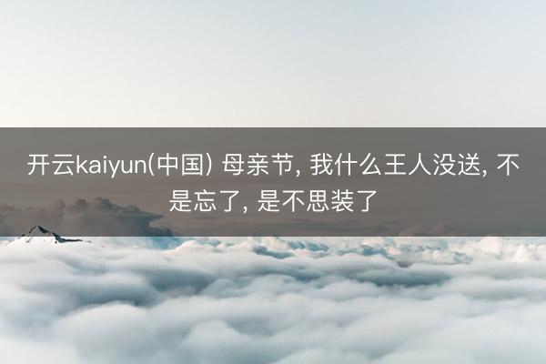 开云kaiyun(中国) 母亲节， 我什么王人没送， 不是忘了， 是不思装了