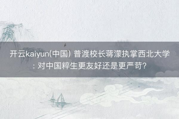 开云kaiyun(中国) 普渡校长蒋濛执掌西北大学: 对中国粹生更友好还是更严苛?