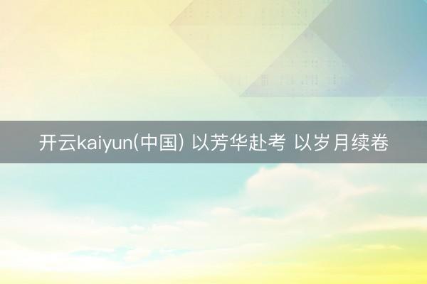 开云kaiyun(中国) 以芳华赴考 以岁月续卷