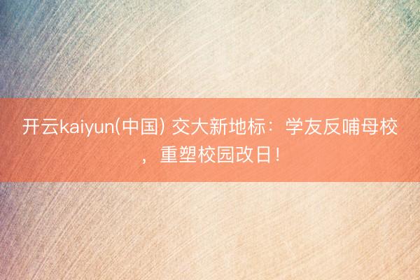 开云kaiyun(中国) 交大新地标：学友反哺母校，重塑校园改日！
