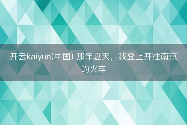 开云kaiyun(中国) 那年夏天，我登上开往南京的火车