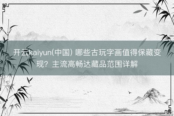 开云kaiyun(中国) 哪些古玩字画值得保藏变现？主流高畅达藏品范围详解