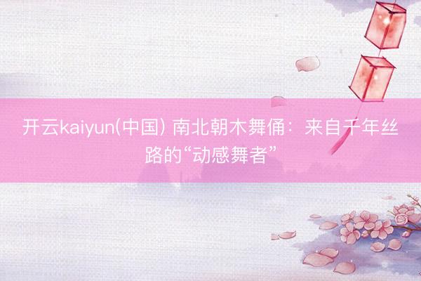 开云kaiyun(中国) 南北朝木舞俑：来自千年丝路的“动感舞者”