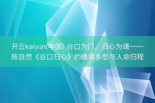 开云kaiyun(中国) 谷口为门，归心为魂——陈自然《谷口归心》的晚境乡愁与人命归程