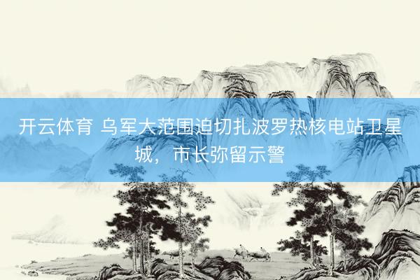 开云体育 乌军大范围迫切扎波罗热核电站卫星城，市长弥留示警