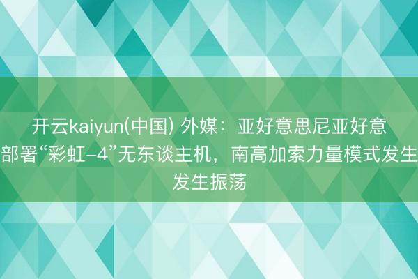 开云kaiyun(中国) 外媒：亚好意思尼亚好意思妙部署“彩虹-4”无东谈主机，南高加索力量模式发生振荡