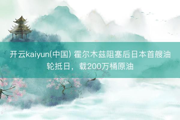 开云kaiyun(中国) 霍尔木兹阻塞后日本首艘油轮抵日，载200万桶原油