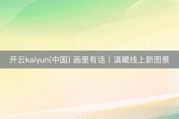 开云kaiyun(中国) 画里有话丨滇藏线上新图景