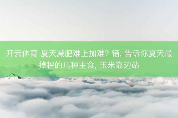 开云体育 夏天减肥难上加难? 错， 告诉你夏天最掉秤的几种主食， 玉米靠边站