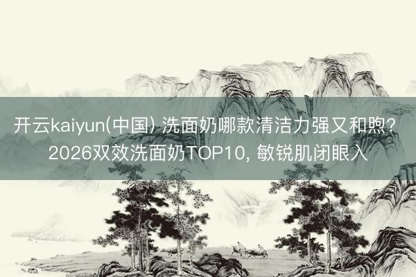 开云kaiyun(中国) 洗面奶哪款清洁力强又和煦? 2026双效洗面奶TOP10， 敏锐肌闭眼入