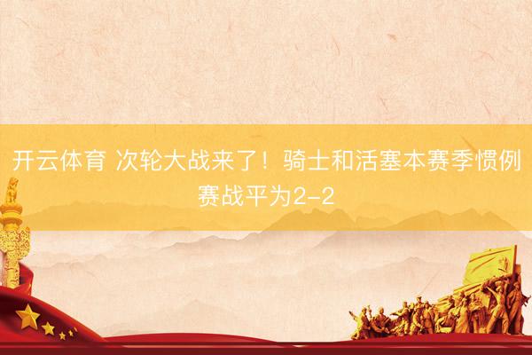 开云体育 次轮大战来了！骑士和活塞本赛季惯例赛战平为2-2