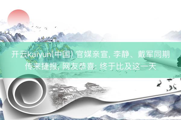开云kaiyun(中国) 官媒亲宣， 李静、戴军同期传来捷报， 网友恭喜: 终于比及这一天