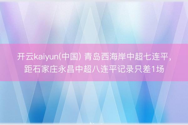 开云kaiyun(中国) 青岛西海岸中超七连平，距石家庄永昌中超八连平记录只差1场