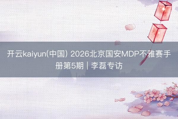 开云kaiyun(中国) 2026北京国安MDP不雅赛手册第5期 | 李磊专访