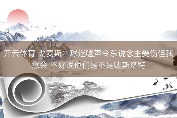 开云体育 戈麦斯：球迷嘘声令东说念主受伤但我意会 不好说他们是不是嘘斯洛特