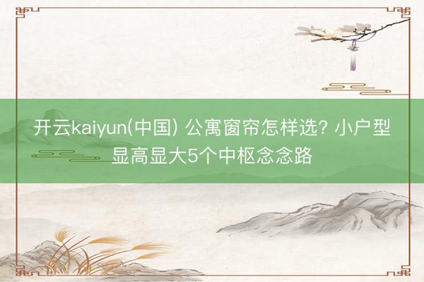 开云kaiyun(中国) 公寓窗帘怎样选? 小户型显高显大5个中枢念念路