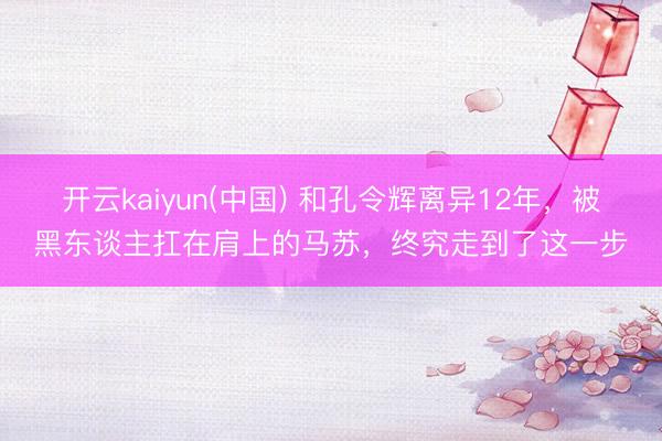 开云kaiyun(中国) 和孔令辉离异12年，被黑东谈主扛在肩上的马苏，终究走到了这一步