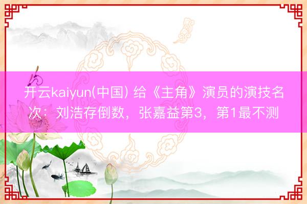 开云kaiyun(中国) 给《主角》演员的演技名次:刘浩存倒数,张嘉益第3,第1最不测
