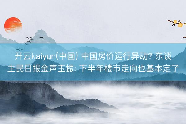 开云kaiyun(中国) 中国房价运行异动? 东谈主民日报金声玉振: 下半年楼市走向也基本定了
